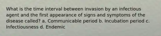 What is the time interval between invasion by an infectious agent and the first appearance of signs and symptoms of the disease called? a. Communicable period b. Incubation period c. Infectiousness d. Endemic