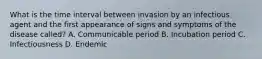 What is the time interval between invasion by an infectious agent and the first appearance of signs and symptoms of the disease called? A. Communicable period B. Incubation period C. Infectiousness D. Endemic