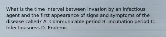 What is the time interval between invasion by an infectious agent and the first appearance of signs and symptoms of the disease called? A. Communicable period B. Incubation period C. Infectiousness D. Endemic