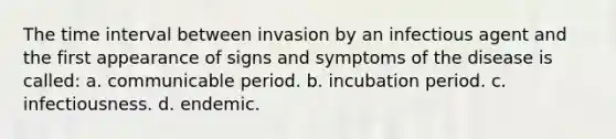 The time interval between invasion by an infectious agent and the first appearance of signs and symptoms of the disease is called: a. communicable period. b. incubation period. c. infectiousness. d. endemic.