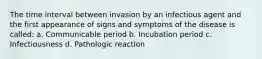 The time interval between invasion by an infectious agent and the first appearance of signs and symptoms of the disease is called: a. Communicable period b. Incubation period c. Infectiousness d. Pathologic reaction