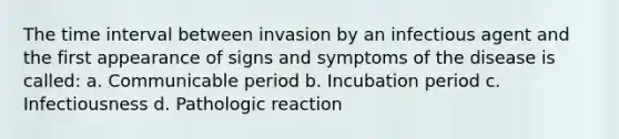 The time interval between invasion by an infectious agent and the first appearance of signs and symptoms of the disease is called: a. Communicable period b. Incubation period c. Infectiousness d. Pathologic reaction