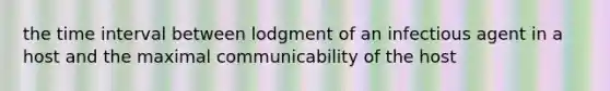 the time interval between lodgment of an infectious agent in a host and the maximal communicability of the host