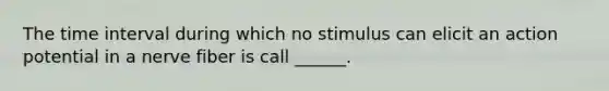 The time interval during which no stimulus can elicit an action potential in a nerve fiber is call ______.