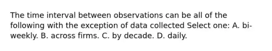 The time interval between observations can be all of the following with the exception of data collected Select one: A. bi-weekly. B. across firms. C. by decade. D. daily.