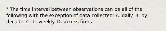 " The time interval between observations can be all of the following with the exception of data collected: A. daily. B. by decade. C. bi-weekly. D. across firms."