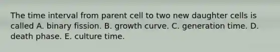 The time interval from parent cell to two new daughter cells is called A. binary fission. B. growth curve. C. generation time. D. death phase. E. culture time.