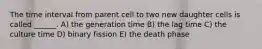 The time interval from parent cell to two new daughter cells is called ______. A) the generation time B) the lag time C) the culture time D) binary fission E) the death phase