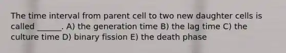 The time interval from parent cell to two new daughter cells is called ______. A) the generation time B) the lag time C) the culture time D) binary fission E) the death phase