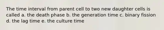 The time interval from parent cell to two new daughter cells is called a. the death phase b. the generation time c. binary fission d. the lag time e. the culture time