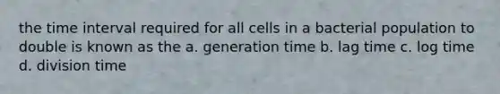 the <a href='https://www.questionai.com/knowledge/kistlM8mUs-time-interval' class='anchor-knowledge'>time interval</a> required for all cells in a bacterial population to double is known as the a. generation time b. lag time c. log time d. division time