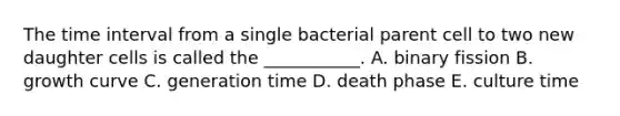 The time interval from a single bacterial parent cell to two new daughter cells is called the ___________. A. binary fission B. growth curve C. generation time D. death phase E. culture time