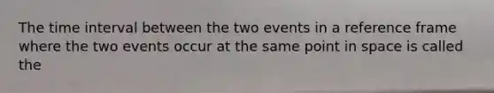 The time interval between the two events in a reference frame where the two events occur at the same point in space is called the