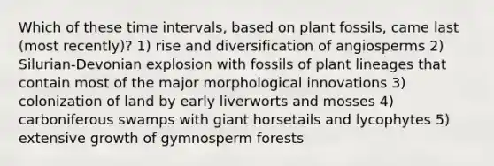 Which of these time intervals, based on plant fossils, came last (most recently)? 1) rise and diversification of angiosperms 2) Silurian-Devonian explosion with fossils of plant lineages that contain most of the major morphological innovations 3) colonization of land by early liverworts and mosses 4) carboniferous swamps with giant horsetails and lycophytes 5) extensive growth of gymnosperm forests