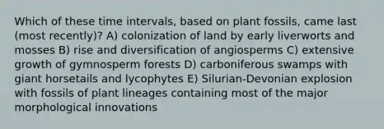 Which of these time intervals, based on plant fossils, came last (most recently)? A) colonization of land by early liverworts and mosses B) rise and diversification of angiosperms C) extensive growth of gymnosperm forests D) carboniferous swamps with giant horsetails and lycophytes E) Silurian-Devonian explosion with fossils of plant lineages containing most of the major morphological innovations