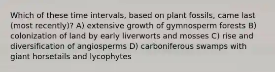 Which of these <a href='https://www.questionai.com/knowledge/kistlM8mUs-time-interval' class='anchor-knowledge'>time interval</a>s, based on plant fossils, came last (most recently)? A) extensive growth of gymnosperm forests B) colonization of land by early liverworts and mosses C) rise and diversification of angiosperms D) carboniferous swamps with giant horsetails and lycophytes