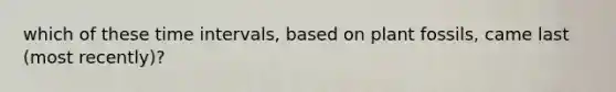 which of these time intervals, based on plant fossils, came last (most recently)?
