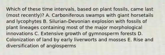 Which of these <a href='https://www.questionai.com/knowledge/kistlM8mUs-time-interval' class='anchor-knowledge'>time interval</a>s, based on plant fossils, came last (most recently)? A. Carboniferous swamps with giant horsetails and lycophytes B. Silurian-Devonian explosion with fossils of plant lineages containing most of the major morphological innovations C. Extensive growth of gymnosperm forests D. Colonization of land by early liverworts and mosses E. Rise and diversification of angiosperms