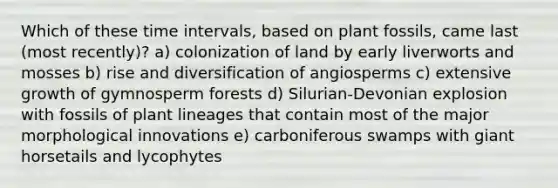 Which of these time intervals, based on plant fossils, came last (most recently)? a) colonization of land by early liverworts and mosses b) rise and diversification of angiosperms c) extensive growth of gymnosperm forests d) Silurian-Devonian explosion with fossils of plant lineages that contain most of the major morphological innovations e) carboniferous swamps with giant horsetails and lycophytes