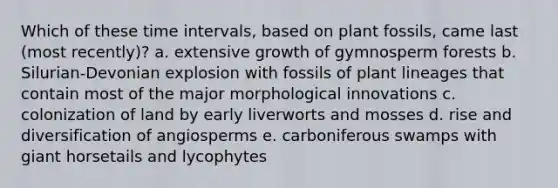 Which of these <a href='https://www.questionai.com/knowledge/kistlM8mUs-time-interval' class='anchor-knowledge'>time interval</a>s, based on plant fossils, came last (most recently)? a. extensive growth of gymnosperm forests b. Silurian-Devonian explosion with fossils of plant lineages that contain most of the major morphological innovations c. colonization of land by early liverworts and mosses d. rise and diversification of angiosperms e. carboniferous swamps with giant horsetails and lycophytes