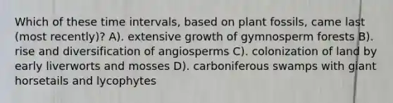 Which of these time intervals, based on plant fossils, came last (most recently)? A). extensive growth of gymnosperm forests B). rise and diversification of angiosperms C). colonization of land by early liverworts and mosses D). carboniferous swamps with giant horsetails and lycophytes