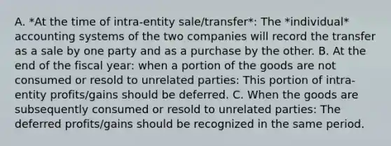 A. *At the time of intra-entity sale/transfer*: The *individual* accounting systems of the two companies will record the transfer as a sale by one party and as a purchase by the other. B. At the end of the fiscal year: when a portion of the goods are not consumed or resold to unrelated parties: This portion of intra-entity profits/gains should be deferred. C. When the goods are subsequently consumed or resold to unrelated parties: The deferred profits/gains should be recognized in the same period.