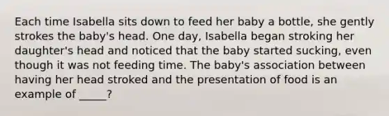 Each time Isabella sits down to feed her baby a bottle, she gently strokes the baby's head. One day, Isabella began stroking her daughter's head and noticed that the baby started sucking, even though it was not feeding time. The baby's association between having her head stroked and the presentation of food is an example of _____?