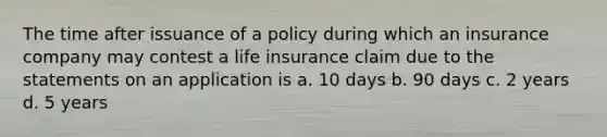 The time after issuance of a policy during which an insurance company may contest a life insurance claim due to the statements on an application is a. 10 days b. 90 days c. 2 years d. 5 years