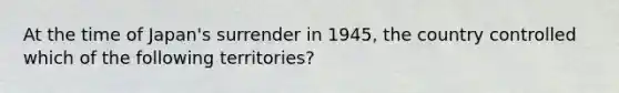 At the time of Japan's surrender in 1945, the country controlled which of the following territories?