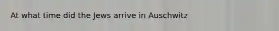 At what time did the Jews arrive in Auschwitz