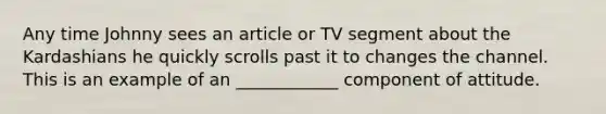 Any time Johnny sees an article or TV segment about the Kardashians he quickly scrolls past it to changes the channel. This is an example of an ____________ component of attitude.