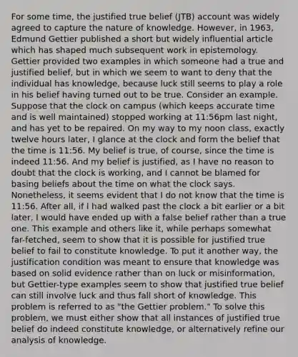 For some time, the justified true belief (JTB) account was widely agreed to capture the nature of knowledge. However, in 1963, Edmund Gettier published a short but widely influential article which has shaped much subsequent work in epistemology. Gettier provided two examples in which someone had a true and justified belief, but in which we seem to want to deny that the individual has knowledge, because luck still seems to play a role in his belief having turned out to be true. Consider an example. Suppose that the clock on campus (which keeps accurate time and is well maintained) stopped working at 11:56pm last night, and has yet to be repaired. On my way to my noon class, exactly twelve hours later, I glance at the clock and form the belief that the time is 11:56. My belief is true, of course, since the time is indeed 11:56. And my belief is justified, as I have no reason to doubt that the clock is working, and I cannot be blamed for basing beliefs about the time on what the clock says. Nonetheless, it seems evident that I do not know that the time is 11:56. After all, if I had walked past the clock a bit earlier or a bit later, I would have ended up with a false belief rather than a true one. This example and others like it, while perhaps somewhat far-fetched, seem to show that it is possible for justified true belief to fail to constitute knowledge. To put it another way, the justification condition was meant to ensure that knowledge was based on solid evidence rather than on luck or misinformation, but Gettier-type examples seem to show that justified true belief can still involve luck and thus fall short of knowledge. This problem is referred to as "the Gettier problem." To solve this problem, we must either show that all instances of justified true belief do indeed constitute knowledge, or alternatively refine our analysis of knowledge.