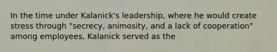 In the time under Kalanick's leadership, where he would create stress through "secrecy, animosity, and a lack of cooperation" among employees, Kalanick served as the