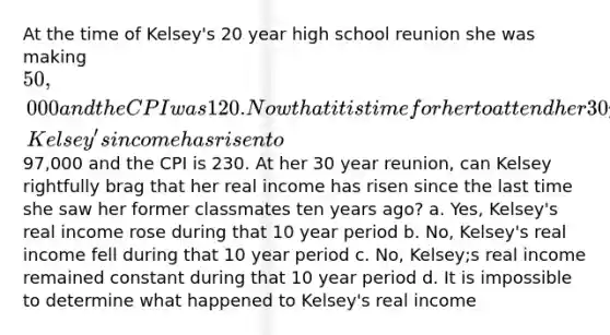 At the time of Kelsey's 20 year high school reunion she was making 50,000 and the CPI was 120. Now that it is time for her to attend her 30 year high school reunion, Kelsey's income has risen to97,000 and the CPI is 230. At her 30 year reunion, can Kelsey rightfully brag that her real income has risen since the last time she saw her former classmates ten years ago? a. Yes, Kelsey's real income rose during that 10 year period b. No, Kelsey's real income fell during that 10 year period c. No, Kelsey;s real income remained constant during that 10 year period d. It is impossible to determine what happened to Kelsey's real income