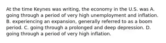 At the time Keynes was​ writing, the economy in the U.S. was A. going through a period of very high unemployment and inflation. B. experiencing an​ expansion, generally referred to as a boom period. C. going through a prolonged and deep depression. D. going through a period of very high inflation.