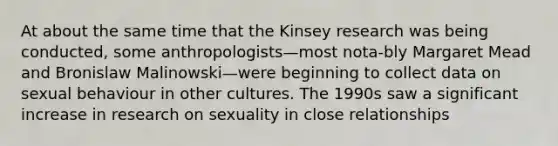 At about the same time that the Kinsey research was being conducted, some anthropologists—most nota-bly Margaret Mead and Bronislaw Malinowski—were beginning to collect data on sexual behaviour in other cultures. The 1990s saw a significant increase in research on sexuality in close relationships