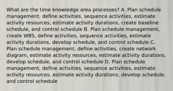 What are the time knowledge area processes? A. Plan schedule management, define activities, sequence activities, estimate activity resources, estimate activity durations, create baseline schedule, and control schedule B. Plan schedule management, create WBS, define activities, sequence activities, estimate activity durations, develop schedule, and control schedule C. Plan schedule management, define activities, create network diagram, estimate activity resources, estimate activity durations, develop schedule, and control schedule D. Plan schedule management, define activities, sequence activities, estimate activity resources, estimate activity durations, develop schedule, and control schedule