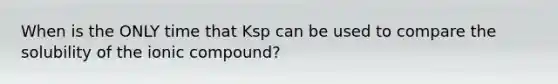 When is the ONLY time that Ksp can be used to compare the solubility of the ionic compound?