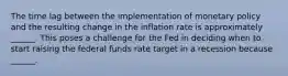 The time lag between the implementation of monetary policy and the resulting change in the inflation rate is approximately​ ______. This poses a challenge for the Fed in deciding when to start raising the federal funds rate target in a recession because​ ______.