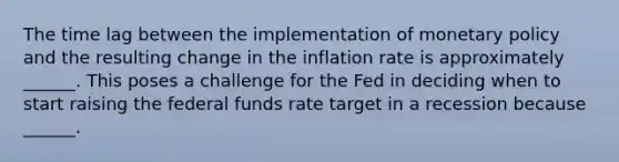 The time lag between the implementation of monetary policy and the resulting change in the inflation rate is approximately​ ______. This poses a challenge for the Fed in deciding when to start raising the federal funds rate target in a recession because​ ______.