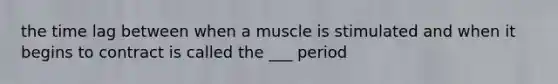 the time lag between when a muscle is stimulated and when it begins to contract is called the ___ period