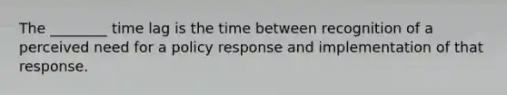 The ________ time lag is the time between recognition of a perceived need for a policy response and implementation of that response.