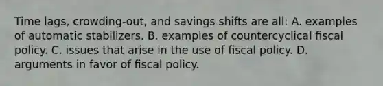 Time lags, crowding-out, and savings shifts are all: A. examples of automatic stabilizers. B. examples of countercyclical ﬁscal policy. C. issues that arise in the use of ﬁscal policy. D. arguments in favor of ﬁscal policy.