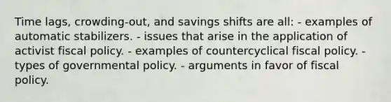 Time lags, crowding-out, and savings shifts are all: - examples of automatic stabilizers. - issues that arise in the application of activist fiscal policy. - examples of countercyclical fiscal policy. - types of governmental policy. - arguments in favor of fiscal policy.