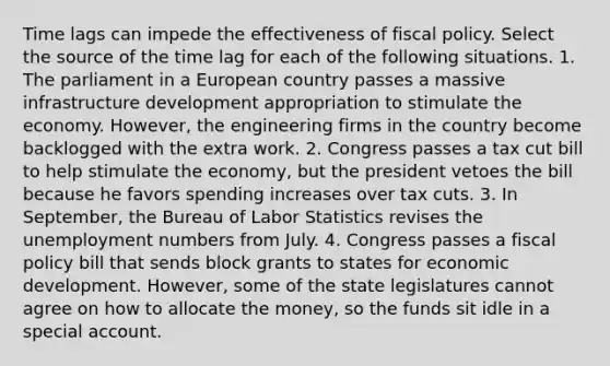 Time lags can impede the effectiveness of fiscal policy. Select the source of the time lag for each of the following situations. 1. The parliament in a European country passes a massive infrastructure development appropriation to stimulate the economy. However, the engineering firms in the country become backlogged with the extra work. 2. Congress passes a tax cut bill to help stimulate the economy, but the president vetoes the bill because he favors spending increases over tax cuts. 3. In September, the Bureau of Labor Statistics revises the unemployment numbers from July. 4. Congress passes a fiscal policy bill that sends block grants to states for economic development. However, some of the state legislatures cannot agree on how to allocate the money, so the funds sit idle in a special account.