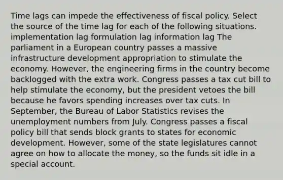 Time lags can impede the effectiveness of fiscal policy. Select the source of the time lag for each of the following situations. implementation lag formulation lag information lag The parliament in a European country passes a massive infrastructure development appropriation to stimulate the economy. However, the engineering firms in the country become backlogged with the extra work. Congress passes a tax cut bill to help stimulate the economy, but the president vetoes the bill because he favors spending increases over tax cuts. In September, the Bureau of Labor Statistics revises the unemployment numbers from July. Congress passes a fiscal policy bill that sends block grants to states for economic development. However, some of the state legislatures cannot agree on how to allocate the money, so the funds sit idle in a special account.