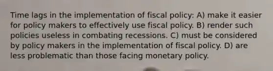 Time lags in the implementation of fiscal policy: A) make it easier for policy makers to effectively use fiscal policy. B) render such policies useless in combating recessions. C) must be considered by policy makers in the implementation of fiscal policy. D) are less problematic than those facing monetary policy.