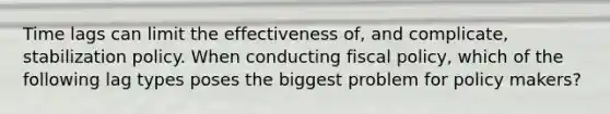 Time lags can limit the effectiveness​ of, and​ complicate, stabilization policy. When conducting fiscal​ policy, which of the following lag types poses the biggest problem for policy​ makers?