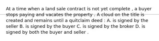 At a time when a land sale contract is not yet complete , a buyer stops paying and vacates the property . A cloud on the title is created and remains until a quitclaim deed : A. is signed by the seller B. is signed by the buyer C. is signed by the broker D. is signed by both the buyer and seller .