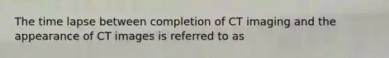 The time lapse between completion of CT imaging and the appearance of CT images is referred to as